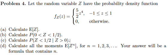 Problem 4. Let the random variable Z have the probability density function 4 Z(2)- 0, otherwise (a) Calculate EIZ) (b) Calculate P(0 〈 Z 〈 1/2). (c) Calculate P(Z 〈 1/2 | Z > 0).ן (d) Calculate all the moments EZnj, for n 1,2,3, Your answer will be a formula that contains n.