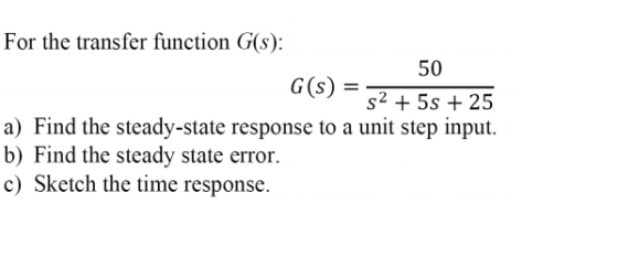 For the transfer function G(s): 50 G (s) = s2 +55+25 a) Find the steady-state response to a unit step input. b) Find the steady state error. c) Sketch the time response.