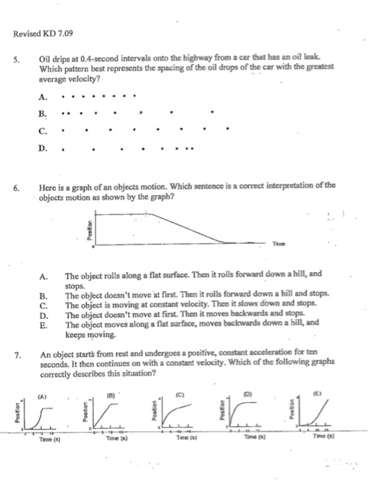 Revised KD 7.09 . Oil drips at 0.4-second intervals onto the highway from a car that has an oil leak Which pattern best represents the spacing of the oil drops of the car with the greatest average velocity? C. 6 Here is a graph of an objects motion. Which sentence is a correct interpretation of the objects motion as shown by the graph? A. The object rolls along a flat surface. Then it roils forward down a hill, and stops. B. The object docsnt move at first. Then it rolls forward down a hill and stops C. The object is moving at constant velocity. Then it slows down and stops. D. The object docsnt move at first. Then it moves backwards and stops E. The object moves along a flat surface, moves backwards down a hill, and keeps moving 7. An object starts from rest and undergocs a positive, constant acceleration for ten seconds. It then continues on with a constant velocity. Which of the following graphs correctly describes this situation? Time (s) Time (s) Time (n Time (s)
