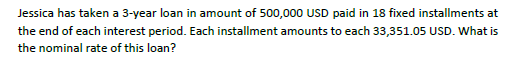 Jessica has taken a 3-year loan in amount of 500,000 USD paid in 18 fixed installments at the end of each interest period. Each installment amounts to each 33,351.05 USD. What is the nominal rate of this loan?