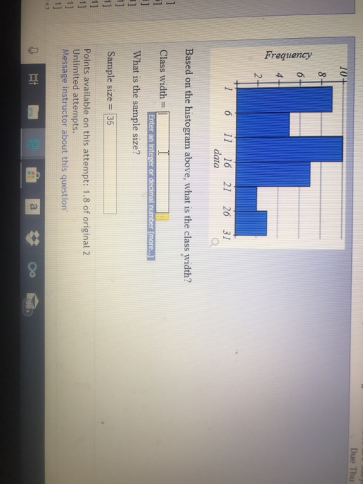 Due Thu 1 6 11 16 21 26 31 data Based on the histogram above, what is the class width? Class width What is the sample size? Sample size 35 Enter an integer or Points available on this attempt: 1.8 of original 2 Unlimited attempts Message instructor about this question 1]