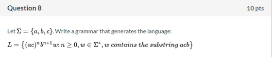 Question 8 10 pts Let S = {a,b,c}. Write a grammar that generates the language: L = {(ac)6n+1w: n > 0, W € 2*, W contains th