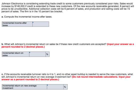 Johnson Electronics is considering extending trade credit to some customers previously considered poor risks. Sales would increase by $146,000 if credit is extended to these new customers. Of the new accounts receivable generated, 8 percent will prove to be uncollectible. Additional collection costs will be 6 percent of sales, and production and selling costs will be 72 percent of sales. The firm is in the 10 percent tax bracket. a. Compute the incremental income after taxes. Incremental income after taxes b. What will Johnsons incremental return on sales be if these new credit customers are accepted? (Input your answer as a percent rounded to 2 decimal places.) sales c. If the accounts receivable turnover ratio is 4 to 1, and no other asset buildup is needed to serve the new customers, what will Johnsons incremental return on new average investment be? (Do not round intermediate calculations. Input your answer as a percent rounded to 2 decimal places.) Incremental return on new average investment
