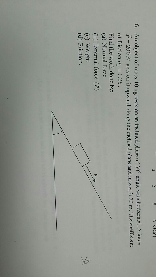 2 4 x (cm) 6. An object of mass 10 kg rests on an inclined plane of 30 angle with horizontal. A force 0° angle with horizontal. A force P 200 N acts on it upward along the inclined plane and moves it 20 m. The coefficient of friction = 0.25 Find the work done by: (a) Normal force (b) External force (P) (c) Weight (d) Friction.