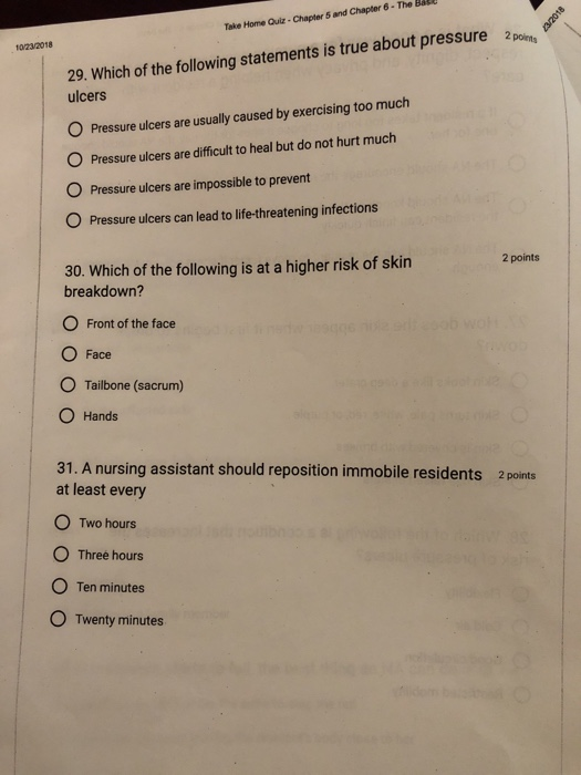 e Bel Take Home Quiz-Chapter 5 and Chapter 6-The 0/23/2018 29. Which of the following statements is true about pressure pones ulcers O Pressure ulcers are usually caused by exercising too much O O Pressure ulcers are impossible to prevent O Pressure ulcers are difficult to heal but do not hurt much Pressure ulcers can lead to life-threatening infections 30. Which of the following is at a higher risk of skin 2 points breakdown? O Front of the face O Face O Tailbone (sacrum) O Hands 31. A nursing assistant should reposition immobile residents at least every O Two hours O Three hours O Ten minutes O Twenty minutes 2 points