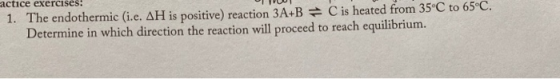 1. The endothermic (i.e. AH is positive) reaction 3A+B = C is heated from 35°C to 65°C. Determine in which direction the reac