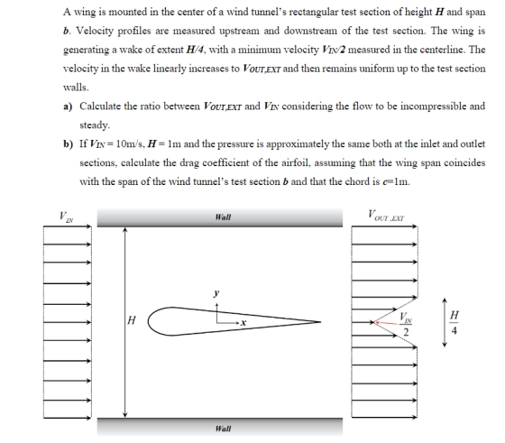 A wing is mounted in the center of a wind tunnels rectangular test section of height H and span b. Velocity profiles are measured upstream and downstream of the test section. The wing is generating a wake of extent H/4, with a minimum velocity Viv/2 measured in the centerline. The velocity in the wake linearly increases to VoUTEXT and then remains uniform up to the test section walls. a) Calculate the ratio between VoUTEXT and VIN considering the flow to be incompressible and steady b) If = 10m s. H = 1 m and the pressure is approximately the same both at the inlet and outlet sections, calculate the drag coefficient of the airfoil, assuming that the wing span coincides with the span of the wind tunnels test section b and that the chord is c-lm. Wall OUT EXT IN 4 Wall
