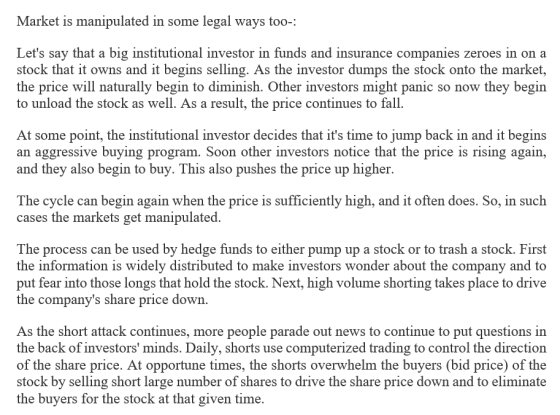 Market is manipulated in some legal ways too-: Lets say that a big institutional investor in funds and insurance companies zeroes in on a stock that it owns and it begins selling. As the investor dumps the stock onto the market the price will naturally begin to diminish. Other investors might panic so now they begin to unload the stock as well. As a result, the price continues to fall At some point, the institutional investor decides that its time to jump back in and it begins an aggressive buying program. Soon other investors notice that the price is rising again, and they also begin to buy. This also pushes the price up higher. The cycle can begin again when the price is sufficiently high, and it often does. So, in such cases the markets get manipulated The process can be used by hedge funds to either pump up a stock or to trash a stock. First the information is widely distributed to make investors wonder about the company and to put fear into those longs that hold the stock. Next, high volume shorting takes place to drive the companys share price down As the short attack continues, more people parade out news to continue to put questions in the back of investors minds. Daily, shorts use computerized trading to control the direction of the share price. At opportune times, the shorts overwhelm the buyers (bid price) of the stock by selling short large number of shares to drive the share price down and to eliminate the buyers for the stock at that given time.