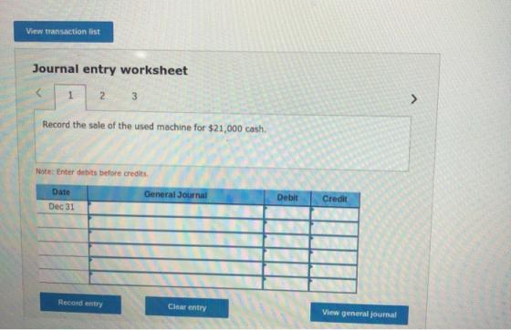 View transaction list Journal entry worksheet < 1 2 3 Record the sale of the used machine for $21,000 cash. Note: Enter debit