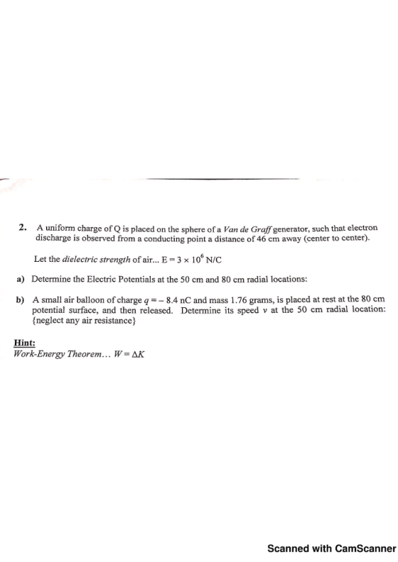 2. A uniform charge of Q is placed on the sphere of a Van de Graff generator, such that electron discharge is observed from a conducting point a distance of 46 cm away (center to center). Let the dielectric strength of air... E-3 x 10 N/C Determine the Electric Potentials at the 50 cm and 80 cm radial locations a) b) A small air balloon of charge q8.4 nC and mass 1.76 grams, is placed at rest at the 80 cm potential surface, and then released. Determine its speed v at the 50 cm radial location: (neglect any air resistance) Hint: Work-Energy Theorem… W = AK Scanned with CamScanner