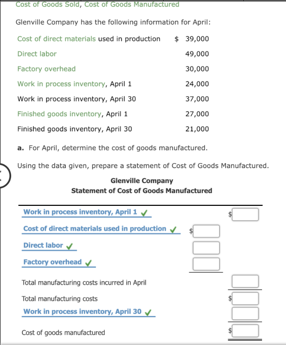 Cost of Goods Sold, Cost of Goods Manufacture Glenville Company has the following information for April: Cost of direct materials used in production $39,000 Direct labor Factory overhead Work in process inventory, April 1 Work in process inventory, April 30 Finished goods inventory, April 1 Finished goods inventory, April 30 a. For April, determine the cost of goods manufactured. Using the data given, prepare a statement of Cost of Goods Manufactured. 49,000 30,000 24,000 37,000 27,000 21,000 Glenville Company Statement of Cost of Goods Manufactured Work in process inventory,April 1 Cost of direct materials used in production Direct labor Factory overhead Total manufacturing costs incurred in April Total manufacturing costs Work in process inventory, April 30 Cost of goods manufactured
