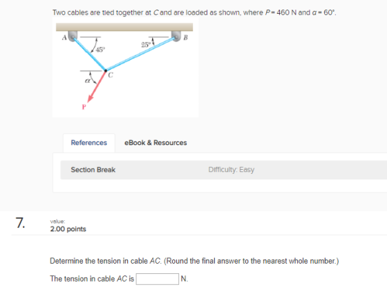 Two cables are tied together at C and are loaded as shown, where P= 460 N and α = 60. 25° 45 References eBook &Resources Section Break Difficulty Easy 7. 200 points value: Determine the tension in cable AC. (Round the final answer to the nearest whole number.) The tension in cable AC is N.