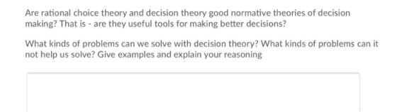 Are rational choice theory and decision theory good normative theories of decision making? That is are they useful tools for making better decisions? What kinds of problems can we solve with decision theory? What kinds of problems can it not help us solve? Give examples and explain your reasoning