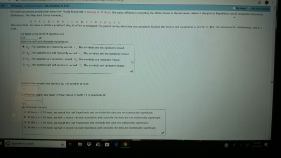 12 11.4.003 My Ask Your For each suocessive poGeorge i W. Bush, the party ofilation controlin the White House is shown below wheredesnates Republican and D designates Democrat Reference: The New York Times Almanac.) RRRDDRRD D D D DRDR R DR R R Historical Note: In cases in which a president died in office or resigned, the period during which the vice president finished the term is not counted as a new term. Test the sequence for randomness. Use a - 0.05 0 05 State the null and alternate hypotheses. e Ho: The symbols are randomly mixed. H,: The symbols are not randomly mibxed. O Ho: The symbols are not randomly mixed. Hi: The symbols are not randomly mixed. но: The symbols are randomly mixed. HI: The symbols are randomly mixed. O Ho: The symbols are not randomly mixed. H: The symbols are randomly mixed b) Find the sample test statistic R, the number of runs. (c) Find the upper and lower critical values in Table 10 of Appendix II C2 At the α 0.05 level, we reject the null hypothesis and conclude the data are not statistically significant. * At the a 0.05 level, we fail to reject the null hypothesis and conclude the data are not statistically significant. At the α 0.05 level, we reject the null hypothesis and conclude the data are statistically significant. 0.05 level, we fail to reject the null hypothesis and conclude the data are statistically significant. At the α O Type here to search