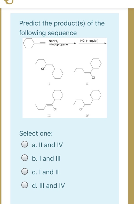 Predict the product(s) of the following sequence NaNH HCI (1 equiv.) n-lodopropane 1 IT CI 다 III IV Select one: O a. II and I