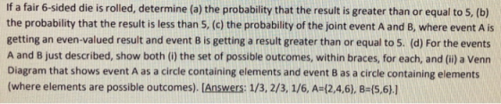 If a fair 6-sided die is rolled, determine (a) the probability that the result is greater than or equal to 5, (b) the probability that the result is less than 5, (c) the probability of the joint event A and B, where event A is getting an even-valued result and event B is getting a result greater than or equal to 5. (d) For the events A and B just described, show both (i) the set of possible outcomes, within braces, for each, and (i) a Venn Diagram that shows event A as a circle containing elements and event B as a circle containing elements (where elements are possible outcomes). [Answers: 1/3, 2/3, 1/6, A-12.4,6), B-(5,6).1