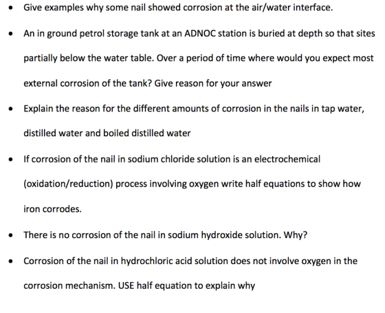Give examples why some nail showed corrosion at the air/water interface. An in ground petrol storage tank at an ADNOC station is buried at depth so that sites partially below the water table. Over a period of time where would you expect most external corrosion of the tank? Give reason for your answer Explain the reason for the different amounts of corrosion in the nails in tap water, distilled water and boiled distilled water · » If corrosion of the nail in sodium chloride solution is an electrochemical (oxidation/reduction) process involving oxygen write half equations to show how iron corrodes. There is no corrosion of the nail in sodium hydroxide solution. Why? Corrosion of the nail in hydrochloric acid solution does not involve oxygen in the corrosion mechanism. USE half equation to explain why