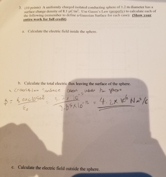 3. (10 points) A uniformly charged isolated conducting sphere of 1.2 m diameter has a surface charge density of 8.1 uC/m2. Use Gausss Law (properly) to calculate each of the following (remember to define a Gaussian Surface for each case): (Show your entire work for full credit) a. Calculate the electric field inside the sphere. b. Calculate the total electric flux leaving the surface of the sphere 3. c. Calculate the electric field outside the sphere.