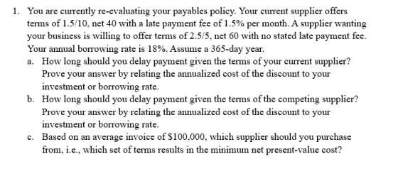 1. You are currently re-evaluating your payables policy. Your current supplier offers terms of 1.5/10, net 40 with a late pay