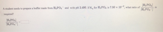 H2PO4] H,PO-) is A student needs to prepare a buffer made from H,PO4 and with pH 2.490. If K, for H,PO, is 7.50 x 10-, what r