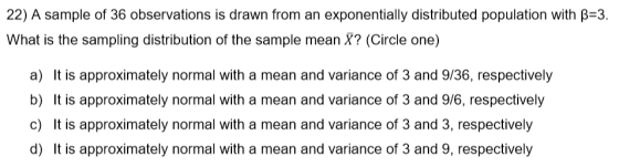 22) A sample of 36 observations is drawn from an exponentially distributed population with β=3. What is the sampling distribu