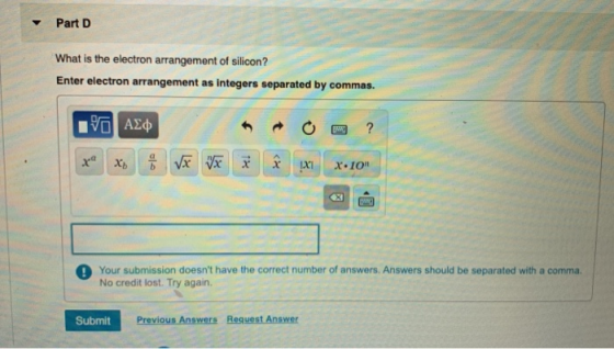 Part D What is the electron arrangement of silicon? Enter electron arrangement as integers separated by commas. VO AED Your s