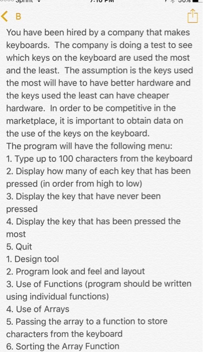 SPTL You have been hired by a company that makes keyboards. The company is doing a test to see which keys on the keyboard are used the most and the least. The assumption is the keys used the most will have to have better hardware and the keys used the least can have cheaper hardware. In order to be competitive in the marketplace, it is important to obtain data on the use of the keys on the keyboard The program will have the following menu: 1. Type up to 100 characters from the keyboard 2. Display how many of each key that has been pressed (in order from high to low) 3. Display the key that have never been pressed 4. Display the key that has been pressed the most 5. Quit 1. Design tool 2. Program look and feel and layout 3. Use of Functions (program should be written using individual functions) 4. Use of Arrays 5. Passing the array to a function to store characters from the keyboard 6. Sorting the Array Function