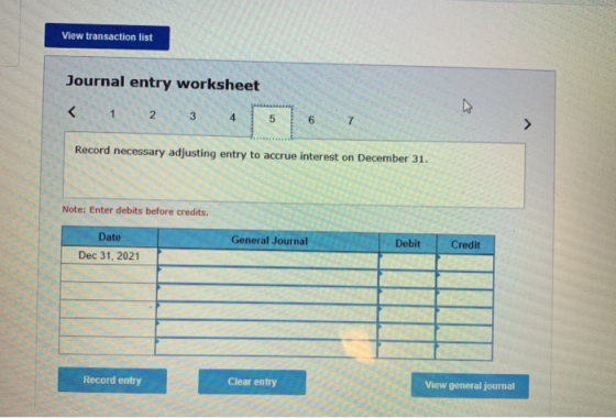 View transaction list Journal entry worksheet Record necessary adjusting entry to accrue interest on December 31. Note: Enter