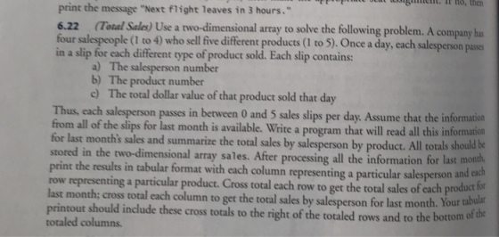 ho, then print the message Next flight leaves in 3 hours. 6.22 Total Sales) Use a two-dimensional array to solve the following problem. A company has four salespeople (I to 4) who sell five diferent products (I to 5). Once a day, each salesperson pases in a slip for each different type of product sold. Each slip contains: a) b) c) The salesperson numbor The product number The total dollar value of that product sold that day Thus, each salesperson passes in between 0 and 5 sales slips per day. Assume that the information uld be the two-dimensional array sales. After processing all the information for last mont from all of the si for last month is available. Write a program that will read all this information for last months sales and summarize the total sales by salesperson by product. All totals sho print the results in tabular format with each column representing a particular salesperson a row representing a particular product. Cross total each row to get the total sales of each product lo last month; cross total each column to get the total sales by salesperson for last month. Your ta printout should include these cross totals to the right of the totaled rows and to the bottomo totaled columns. and each f the