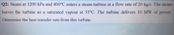 Q2: Steam at 1200 kPa and 400°C enters a steam turbine at a flow rate of 20 kg/s. The steam leaves the turbine as a saturated