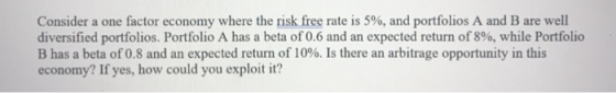 Consider a one factor economy where the risk free rate is 5%, and portfolios A and B are well diversified portfolios. Portfol