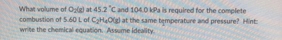 What volume of O2(g) at 45.2 C and 104.0 kPa is required for the complete combustion of 5.60 L of C2H40(g) at the same temper
