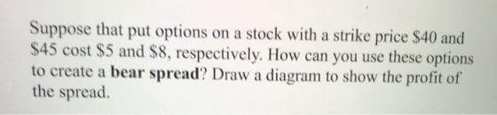 Suppose that put options on a stock with a strike price $40 and $45 cost $5 and $8, respectively. How can you use these optio