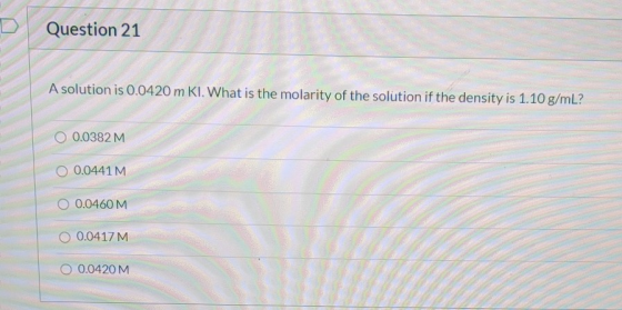 Question 21 A solution is 0.0420 m KI. What is the molarity of the solution if the density is 1.10 g/mL? O 0.0382M 0.0441 M 0