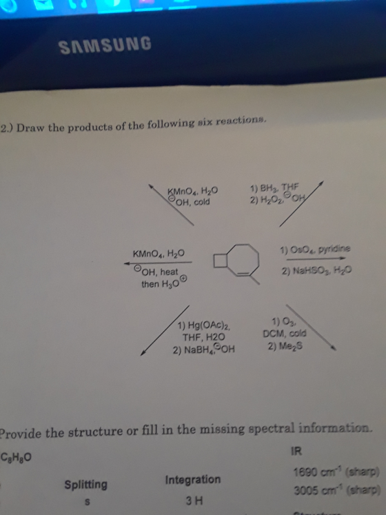 SAMSUNG 2.) Draw the products of the following six reactions. no, H20 Он, cold 1) BH3, T 2) H2O2 KMnO4, H2O +OOH,heat- then H,0° 1) Os04 pyridine 2) NaHS03,H20 1) Hg(OAc)2, THF, H20 1) 03 DCM, cold Provide the structure or fill in the missing spectral information. IR 1890 cm1 (sharp) 3005 cm (sharp) Integration 3 H Splitting