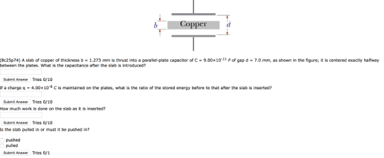 Copper (8e25p74) A slab of copper of thickness b = 1.273 mm is thrust into a parallel-plate capacitor of C-9.00x10-11 F of gap d = 7.0 mm, as shown in the figure; it is centered exactly halfway between the plates. What is the capacitance after the slab is introduced? Submit Answer Tries 0/10 lf a charge q-4.00×10-6 C is maintained on the plates, what is the ratio of the stored energy before to that after the slab is inserted? Submit Answer Tries 0/10 How much work is done on the slab as it is inserted? Submit Answer Tries 0/10 Is the slab pulled in or must it be pushed in? pushed Submit Answer Tries 0/1