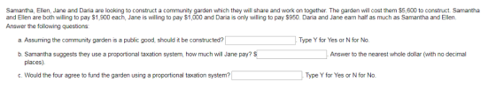 Samantha. E en Jane and Dana are looking to construct a commun garden which he share and on to eth The a en ll cost hem 5 Ο Ο co uct Samantha and Ellen are both willing to pay $1,900 each, Jane is willing to pay $1,000 and Daria is only willing to pay S950. Daria and Jane earn half as much as Samantha and Ellen Answer the following questions: a. Assuming the community garden is a public good, should it be constructed? Type Y for Yes or N for No b. Samantha suggests they use a proportional taxation system, how much will Jane pay? S Answer to the nearest whole dollar (with no decimal places) c. Would the four agree to fund the garden using a proportional taxation system? Type Y for Yes or N for No