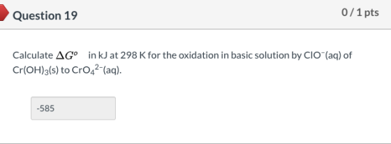 Question 19 0/1 pts Calculate AGº in kJ at 298 K for the oxidation in basic solution by CIO (aq) of Cr(OH)3(s) to CrO42-(aq).
