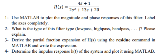 4s +1 2s2 +13s 20 H(s) = 1- Use MATLAB to plot the magnitude and phase responses of this filter. Label 2- What is the type of this filter type (lowpass, highpass, bandpass,.. .? Plcase 3- Derive the partial fraction expansion of H(s) using the residue command in 4- Determine the impulse response h(t) of the system and plot it using MATLAB. the axes completely. explain. MATLAB and write the expression.