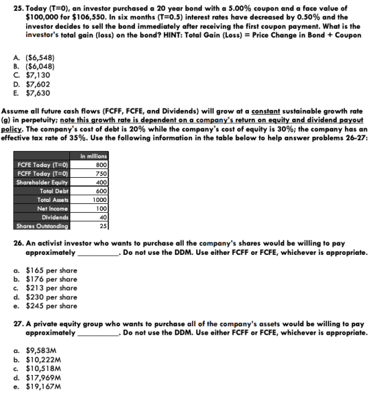 25. Today (1-0), an investor purchased a 20 year bond with a 5.00% coupon and a face value of $100,000 for $106,550. In six months (T 0.5) interest rates have decreased by 0.50% and the investor decides to sel the bond immediately after receiving the first coupon payment. What is the investors total gain (loss) on the bond? HINT: Total Gain (Loss) = Price Change in Bond + Coupon A. ($6,548) B. ($6,048) C. $7,130 D. $7,602 E. $7,630 Assume all future cash flows (FCFF, FCFE, and Dividends) will grow at a constant sustainable growth rate (g) in perpetuity; note this growth rate is dependent on a companys return on equity and dividend payout policy. The companys cost of debt is 20% while the companys cost of equity is 30%; the company has an effective tax rate of 35%. Use the following information in the table below to help answer problems 26-27: FCFE Today (T 0) FCFF Today (7-0) Shareholder Equity Total Debt Total Assets Net Income Dividends Shares Outstanding in millions 800 750 400 600 1000 100 40 25 26. An activist investor who wants to purchase all the companys shares would be willing to pay approximately. Do not use the DDM. Use either FCFF or FCFE, whichever is appropriate a. $165 per share b. $176 per share c. $213 per share d. $230 per share e. $245 per share 27. A private equity group who wants to purchase all of the companys assets would be willing to pay approximately. Do not use the DDM. Use either FCFF or FCFE, whichever is appropriate a. $9,583M b. $10,222M c. $10,518M d. $17,969M e. $19,167M