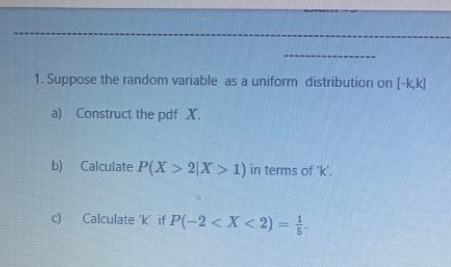 1. Suppose the random variable as a uniform distribution on [-k,k] a) Construct the pdf X. b) Calculate P(X > 2X > 1) in term