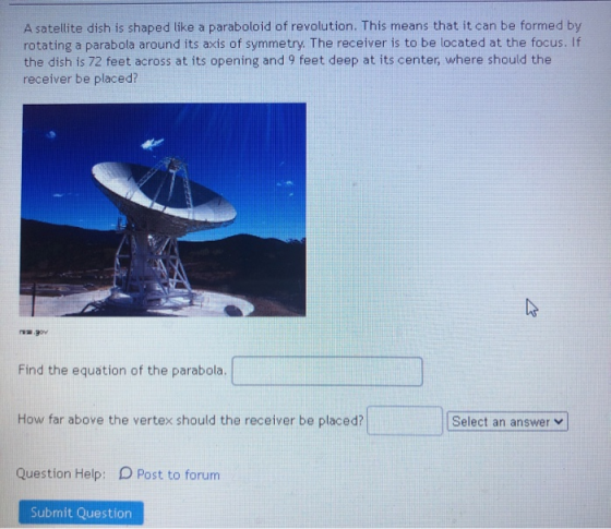 A satellite dish is shaped like a paraboloid of revolution. This means that it can be formed by rotating a parabola around it