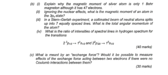 (b) () Explain why the magnetic moment of silver atom is only 1 Bohr magneton although it has 47 electrons. () Ignoring the nuclear effects, what is the magnetic moment of an atom in the 3po state? (ii) In a Stern-Gerlah experiment, a collimated beam of neutral atoms splits up into 7 equally spaced lines. What is the total angular momentum of the atom? What is the ratio of intensities of spectral lines in hydrogen spectrum for the transitions (iv) 2 2P1/2-12s1/2 and 27pǐe+ 12S1/2 (40 marks) (c) What is meant by an exchange force? Would it be possible to measure effects of the exchange force acting between two electrons if there were no Coulomb interactions between them? (30 marks)