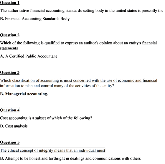 Question The authoritative financial accounting standards-setting body in the united states is presently the B. Financial Accounting Standards Body Question2 Which of the following is qualified to express an auditors opinion about an entitys financial statements A. A Certified Public Accountant Question 3 Which classification of accounting is most concerned with the use of economic and financial information to plan and control many of the activities of the entity? B. Managerial accounting. Question 4 Cost accounting is a subset of which of the following? D. Cost analysis Question 5 The ethical concept of integrity means that an individual must B. Attempt to be honest and forthright in dealings and communications with others