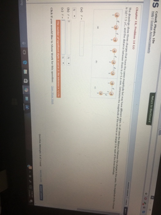 Help Physics, I System Announcements Return to Blackboard Chapter 18, Problem 14 Go The drawings show three charges that have the same magnitude but may have different signs. In all cases the distance between the charges the same. The magnitude the is lal 7.5 uc, and the distance een them is d 5.6 the of the foroe for each ofthe three betwe (a) F (b) F o (c) F The number of significant digits set to the tolerance click if you would like to show work for this question: open Question Attempts: o of used