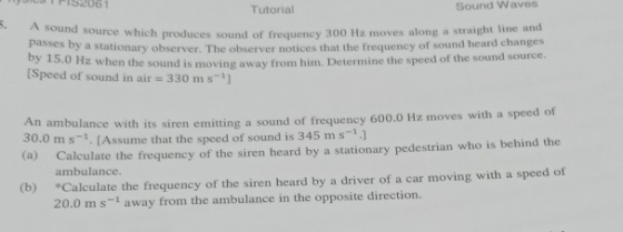 Tutorial Sound Waves . A sound source which produces sound of frequency 300 Hz moves along a straight line and passes by a stationary observer. The observer notices that the frequency of sound heard change Speed of sound in air 330 m s-1] 0when the sound is moving away from him. Determine the speed of the sound source. its siren emitting a sound of frequency 600.0 Hz moves with a speed of me that the speed of sound is 345 ms-11 30.0 ms1. [Assu Calculate the frequency of the siren heard by a stationary pedestrian who is behind the Calculate the frequency of the siren heard by a driver of a car moving with a speed of 20.0 m s-1 away from the ambulance in the opposite direction. ambulance. (b)