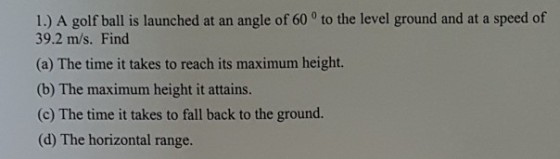 1.) A golf ball is launched at an angle of 60 o to the level ground and at a speed of 39.2 m/s. Find (a) The time it takes to reach its maximum height. (b) The maximum height it attains. (c) The time it takes to fall back to the ground. (d) The horizontal range.