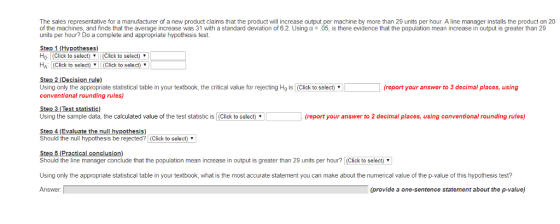 The sales representative for a manufacturer of a new product claims that the product will increase output per machine by more than 29 units per hour. A line manager installs the product on 20 of the machines, and finds that the average increase was 31 with a standard deviation of 6.2. Using ? ; 05, is there evidence that the population mean increase in output is greater than 29 units per hour? Do a complete and appropriate hypothesis test. Step 1 (Hypotheses) Ho: Click to select) Click to select) HA (Click to select) (Click to sel ect) Step 2.(Decision rule) Using only the appropriate statistical table in your textbook, the critical value for rejecting Ho is (Click to select) conventional rounding rules) eport your answer to 3 decimal places, using Step 3 (Test statistic) Using the sample data, the calculated value of the test statistic is (Click to select) report your answer to 2 decimal places, using conventional rounding rules) Step 4(Evaluate the null hypothesis) Should the null hypothesis be rejected? (Click to select) Step 5 (Practical conclusion) Should the line manager conclude that the population mean increase in output is greater than 29 units per hour? (Click to select Using only the appropriate statistical table in your textbook, what is the most accurate statement you can make about the numerical value of the p-value of this hypothesis test? Answer (provide a one-sentence statement about the p-value)
