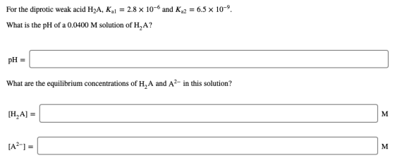 For the diprotic weak acid H2A, Kal = 2.8 x 10-6 and K2 = 6.5 x 10-9. What is the pH of a 0.0400 M solution of H,A? pH = What