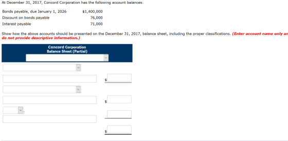 At December 31, 2017, Concord Corporation has the following account balances: Bonds payable, due January 1, 2026 Discount on bonds payable Interest payable $1,400,000 76,000 71,000 Show how the above accounts should be presented on the December 31, 2017, balance sheet, including the proper classifications. (Enter account name only an do not provide descriptive information.) Concord Corporation Balance Sheet (Partial)